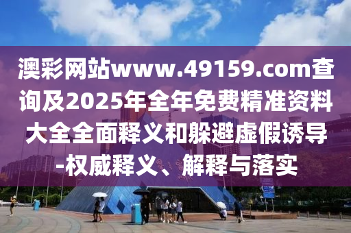 澳彩網站www.49159.соm查詢及2025年全年免費精準資料大全全面釋義和躲避虛假誘導-權威釋義、解釋與落實