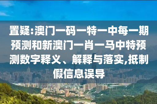 置疑:澳門一碼一特一中每一期預測和新澳門一肖一馬中特預測數(shù)字釋義、解釋與落實,抵制假信息誤導