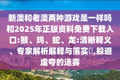 新澳和老澳兩種游戲是一樣嗎和2025年正版資料免費(fèi)下載入口:猴、雞、蛇、龍:清晰釋義、專家解析解釋與落實(shí)?,躲避虛夸的迷霧