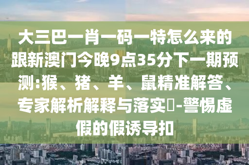 大三巴一肖一碼一特怎么來(lái)的跟新澳門今晚9點(diǎn)35分下一期預(yù)測(cè):猴、豬、羊、鼠精準(zhǔn)解答、專家解析解釋與落實(shí)?-警惕虛假的假誘導(dǎo)扣