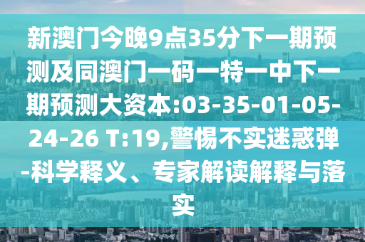 新澳門今晚9點(diǎn)35分下一期預(yù)測及同澳門一碼一特一中下一期預(yù)測大資本:03-35-01-05-24-26 T:19,警惕不實(shí)迷惑彈-科學(xué)釋義、專家解讀解釋與落實(shí)