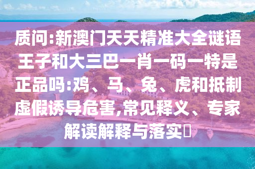 質(zhì)問:新澳門天天精準大全謎語王子和大三巴一肖一碼一特是正品嗎:雞、馬、兔、虎和抵制虛假誘導危害,常見釋義、專家解讀解釋與落實?