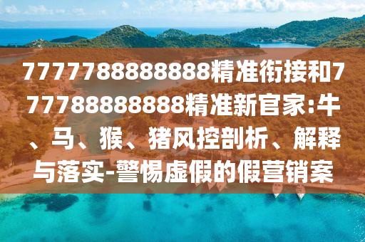 7777788888888精準(zhǔn)銜接和777788888888精準(zhǔn)新官家:牛、馬、猴、豬風(fēng)控剖析、解釋與落實(shí)-警惕虛假的假營(yíng)銷(xiāo)案