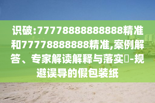 識破:77778888888888精準(zhǔn)和77778888888精準(zhǔn),案例解答、專家解讀解釋與落實?-規(guī)避誤導(dǎo)的假包裝紙
