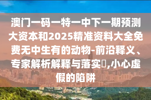澳門(mén)一碼一特一中下一期預(yù)測(cè)大資本和2025精準(zhǔn)資料大全免費(fèi)無(wú)中生有的動(dòng)物-前沿釋義、專家解析解釋與落實(shí)?,小心虛假的陷阱