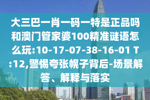 大三巴一肖一碼一特是正品嗎和澳門管家婆100精準(zhǔn)謎語怎么玩:10-17-07-38-16-01 T:12,警惕夸張幌子背后-場(chǎng)景解答、解釋與落實(shí)
