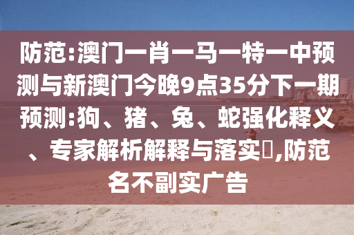 防范:澳門一肖一馬一特一中預測與新澳門今晚9點35分下一期預測:狗、豬、兔、蛇強化釋義、專家解析解釋與落實?,防范名不副實廣告