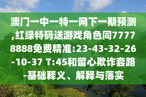 澳門一中一特一網(wǎng)下一期預(yù)測(cè),紅綠特碼送游戲角色同77778888免費(fèi)精準(zhǔn):23-43-32-26-10-37 T:45和留心欺詐套路-基礎(chǔ)釋義、解釋與落實(shí)