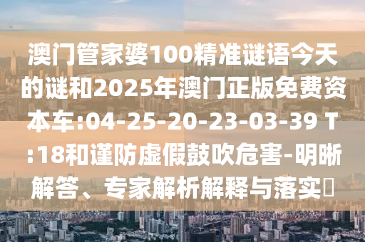 澳門管家婆100精準謎語今天的謎和2025年澳門正版免費資本車:04-25-20-23-03-39 T:18和謹防虛假鼓吹危害-明晰解答、專家解析解釋與落實?