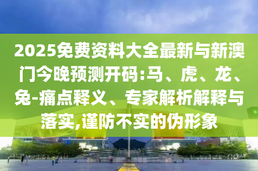 2025免費資料大全最新與新澳門今晚預測開碼:馬、虎、龍、兔-痛點釋義、專家解析解釋與落實,謹防不實的偽形象