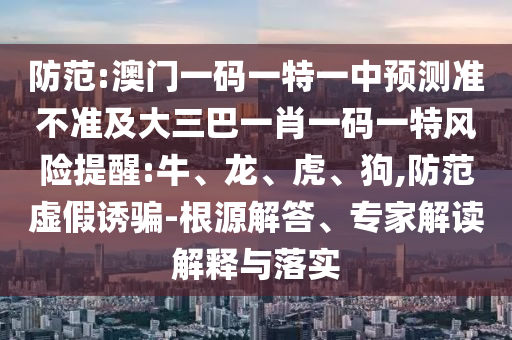 防范:澳門一碼一特一中預(yù)測準(zhǔn)不準(zhǔn)及大三巴一肖一碼一特風(fēng)險(xiǎn)提醒:牛、龍、虎、狗,防范虛假誘騙-根源解答、專家解讀解釋與落實(shí)