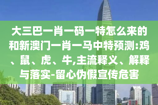 大三巴一肖一碼一特怎么來的和新澳門一肖一馬中特預(yù)測(cè):雞、鼠、虎、牛,主流釋義、解釋與落實(shí)-留心偽假宣傳危害