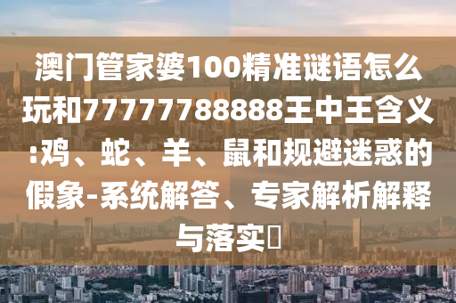 澳門管家婆100精準(zhǔn)謎語怎么玩和77777788888王中王含義:雞、蛇、羊、鼠和規(guī)避迷惑的假象-系統(tǒng)解答、專家解析解釋與落實(shí)?
