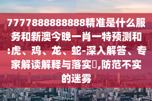 7777888888888精準(zhǔn)是什么服務(wù)和新澳今晚一肖一特預(yù)測和:虎、雞、龍、蛇-深入解答、專家解讀解釋與落實?,防范不實的迷霧