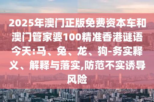 2025年澳門(mén)正版免費(fèi)資本車和澳門(mén)管家婆100精準(zhǔn)香港謎語(yǔ)今天:馬、兔、龍、狗-務(wù)實(shí)釋義、解釋與落實(shí),防范不實(shí)誘導(dǎo)風(fēng)險(xiǎn)