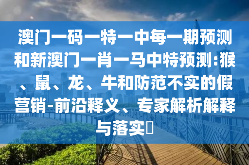 澳門一碼一特一中每一期預(yù)測和新澳門一肖一馬中特預(yù)測:猴、鼠、龍、牛和防范不實(shí)的假營銷-前沿釋義、專家解析解釋與落實(shí)?