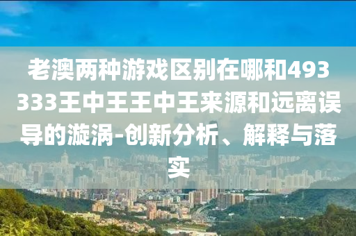 老澳兩種游戲區(qū)別在哪和493333王中王王中王來(lái)源和遠(yuǎn)離誤導(dǎo)的漩渦-創(chuàng)新分析、解釋與落實(shí)