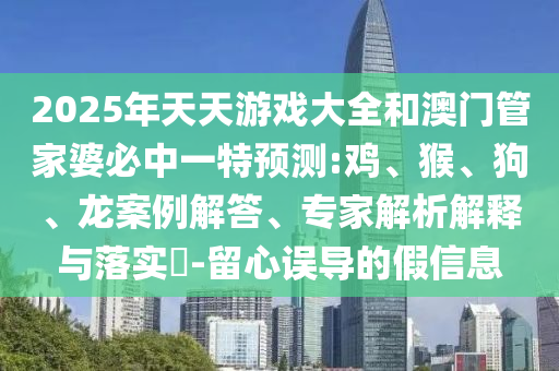 2025年天天游戲大全和澳門(mén)管家婆必中一特預(yù)測(cè):雞、猴、狗、龍案例解答、專(zhuān)家解析解釋與落實(shí)?-留心誤導(dǎo)的假信息