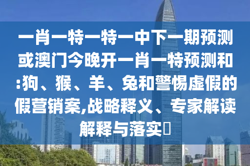 一肖一特一特一中下一期預(yù)測(cè)或澳門(mén)今晚開(kāi)一肖一特預(yù)測(cè)和:狗、猴、羊、兔和警惕虛假的假營(yíng)銷(xiāo)案,戰(zhàn)略釋義、專(zhuān)家解讀解釋與落實(shí)?