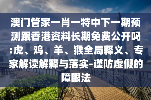 澳門(mén)管家一肖一特中下一期預(yù)測(cè)跟香港資料長(zhǎng)期免費(fèi)公開(kāi)嗎:虎、雞、羊、猴全局釋義、專(zhuān)家解讀解釋與落實(shí)-謹(jǐn)防虛假的障眼法