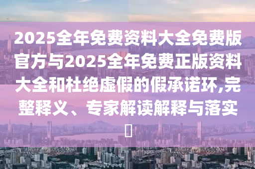 2025全年免費(fèi)資料大全免費(fèi)版官方與2025全年免費(fèi)正版資料大全和杜絕虛假的假承諾環(huán),完整釋義、專家解讀解釋與落實(shí)?