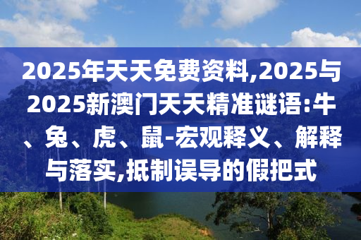 2025年天天免費(fèi)資料,2025與2025新澳門天天精準(zhǔn)謎語:牛、兔、虎、鼠-宏觀釋義、解釋與落實(shí),抵制誤導(dǎo)的假把式