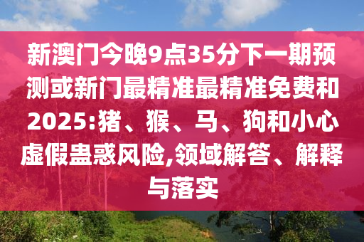 新澳門(mén)今晚9點(diǎn)35分下一期預(yù)測(cè)或新門(mén)最精準(zhǔn)最精準(zhǔn)免費(fèi)和2025:豬、猴、馬、狗和小心虛假蠱惑風(fēng)險(xiǎn),領(lǐng)域解答、解釋與落實(shí)