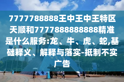 7777788888王中王中王特區(qū)天順和7777888888888精準是什么服務:龍、牛、虎、蛇,基礎釋義、解釋與落實-抵制不實廣告