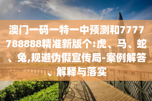 澳門一碼一特一中預(yù)測和7777788888精準(zhǔn)新版?zhèn)€:虎、馬、蛇、兔,規(guī)避偽假宣傳局-案例解答、解釋與落實(shí)