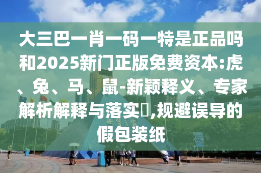 大三巴一肖一碼一特是正品嗎和2025新門(mén)正版免費(fèi)資本:虎、兔、馬、鼠-新穎釋義、專(zhuān)家解析解釋與落實(shí)?,規(guī)避誤導(dǎo)的假包裝紙