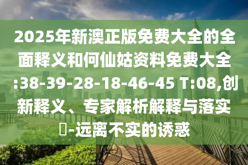 2025年新澳正版免費大全的全面釋義和何仙姑資料免費大全:38-39-28-18-46-45 T:08,創(chuàng)新釋義、專家解析解釋與落實?-遠(yuǎn)離不實的誘惑