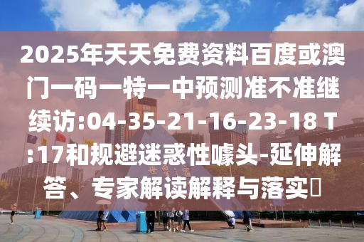 2025年天天免費資料百度或澳門一碼一特一中預測準不準繼續(xù)訪:04-35-21-16-23-18 T:17和規(guī)避迷惑性噱頭-延伸解答、專家解讀解釋與落實?