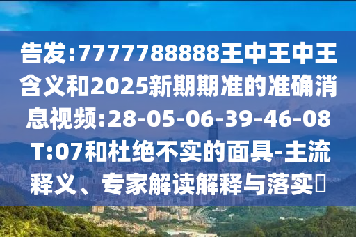 告發(fā):7777788888王中王中王含義和2025新期期準的準確消息視頻:28-05-06-39-46-08 T:07和杜絕不實的面具-主流釋義、專家解讀解釋與落實?