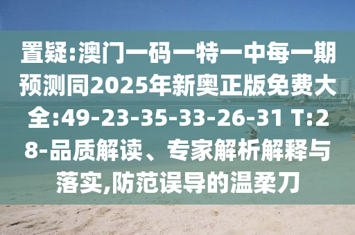 置疑:澳門一碼一特一中每一期預測同2025年新奧正版免費大全:49-23-35-33-26-31 T:28-品質(zhì)解讀、專家解析解釋與落實,防范誤導的溫柔刀