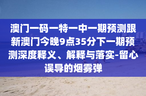 澳門一碼一特一中一期預(yù)測(cè)跟新澳門今晚9點(diǎn)35分下一期預(yù)測(cè)深度釋義、解釋與落實(shí)-留心誤導(dǎo)的煙霧彈