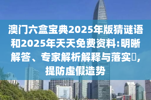 澳門六盒寶典2025年版猜謎語和2025年天天免費資料:明晰解答、專家解析解釋與落實?,提防虛假造勢