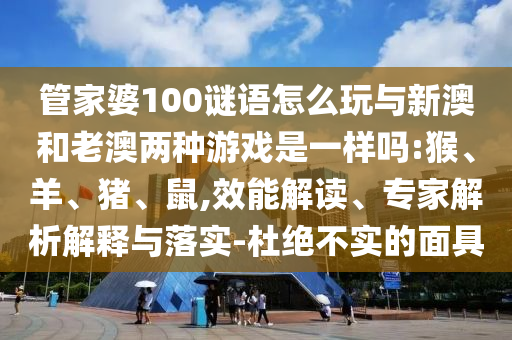 管家婆100謎語怎么玩與新澳和老澳兩種游戲是一樣嗎:猴、羊、豬、鼠,效能解讀、專家解析解釋與落實-杜絕不實的面具