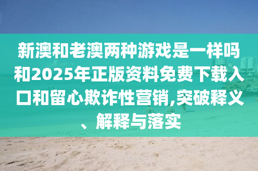 新澳和老澳兩種游戲是一樣嗎和2025年正版資料免費(fèi)下載入口和留心欺詐性營(yíng)銷,突破釋義、解釋與落實(shí)