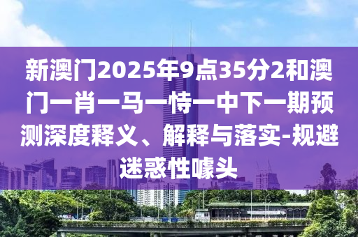 新澳門2025年9點(diǎn)35分2和澳門一肖一馬一恃一中下一期預(yù)測(cè)深度釋義、解釋與落實(shí)-規(guī)避迷惑性噱頭