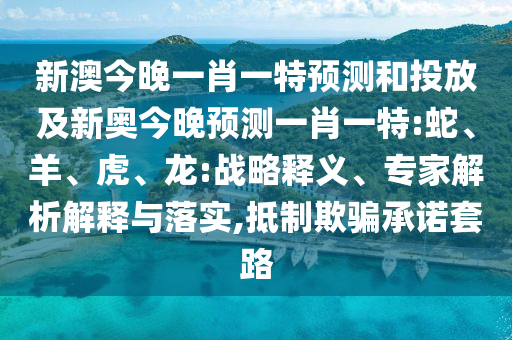 新澳今晚一肖一特預測和投放及新奧今晚預測一肖一特:蛇、羊、虎、龍:戰(zhàn)略釋義、專家解析解釋與落實,抵制欺騙承諾套路