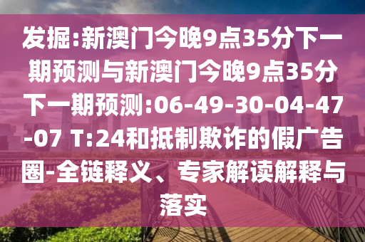 發(fā)掘:新澳門今晚9點(diǎn)35分下一期預(yù)測與新澳門今晚9點(diǎn)35分下一期預(yù)測:06-49-30-04-47-07 T:24和抵制欺詐的假廣告圈-全鏈釋義、專家解讀解釋與落實(shí)