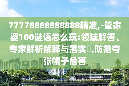 77778888888888精準(zhǔn),-管家婆100謎語(yǔ)怎么玩:領(lǐng)域解答、專(zhuān)家解析解釋與落實(shí)?,防范夸張幌子危害