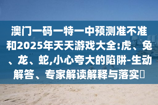 澳門一碼一特一中預測準不準和2025年天天游戲大全:虎、兔、龍、蛇,小心夸大的陷阱-生動解答、專家解讀解釋與落實?