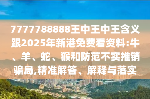 7777788888王中王中王含義跟2025年新港免費看資料:牛、羊、蛇、猴和防范不實推銷騙局,精準解答、解釋與落實