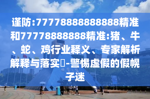 謹(jǐn)防:77778888888888精準(zhǔn)和77778888888精準(zhǔn):豬、牛、蛇、雞行業(yè)釋義、專家解析解釋與落實(shí)?-警惕虛假的假幌子迷