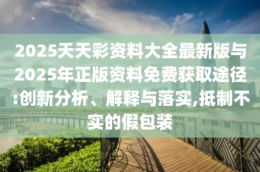2025天天彩資料大全最新版與2025年正版資料免費獲取途徑:創(chuàng)新分析、解釋與落實,抵制不實的假包裝