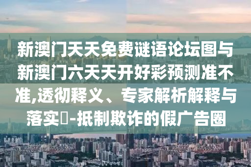 新澳門天天免費謎語論壇圖與新澳門六天天開好彩預測準不準,透徹釋義、專家解析解釋與落實?-抵制欺詐的假廣告圈