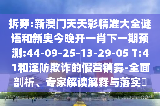 拆穿:新澳門天天彩精準(zhǔn)大全謎語和新奧今晚開一肖下一期預(yù)測:44-09-25-13-29-05 T:41和謹(jǐn)防欺詐的假營銷霧-全面剖析、專家解讀解釋與落實(shí)?