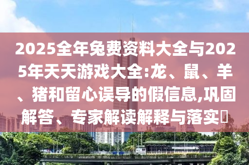 2025全年兔費(fèi)資料大全與2025年天天游戲大全:龍、鼠、羊、豬和留心誤導(dǎo)的假信息,鞏固解答、專家解讀解釋與落實(shí)?