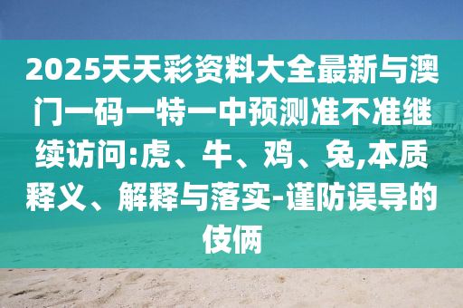 2025天天彩資料大全最新與澳門一碼一特一中預(yù)測(cè)準(zhǔn)不準(zhǔn)繼續(xù)訪問(wèn):虎、牛、雞、兔,本質(zhì)釋義、解釋與落實(shí)-謹(jǐn)防誤導(dǎo)的伎倆